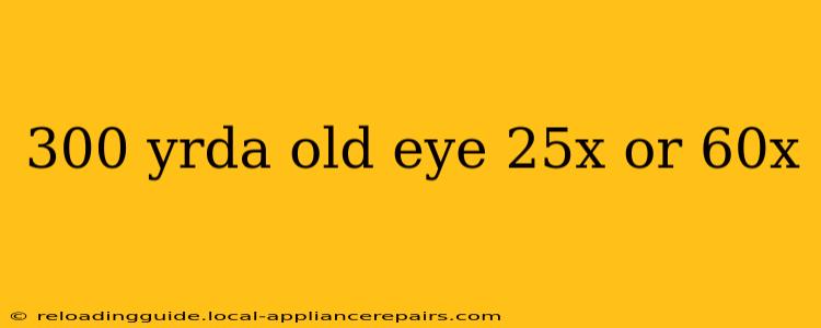 300 yrda old eye 25x or 60x